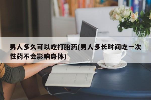 米非米索货到付款男人多久可以吃打胎药(男人多长时间吃一次性药不会影响身体)