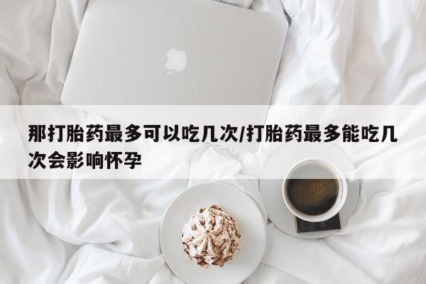 米非米索货到付款那打胎药最多可以吃几次/打胎药最多能吃几次会影响怀孕